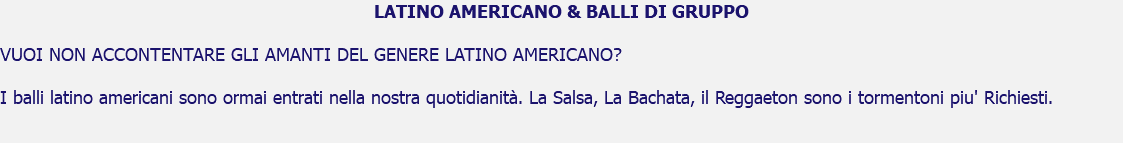 LATINO AMERICANO & BALLI DI GRUPPO VUOI NON ACCONTENTARE GLI AMANTI DEL GENERE LATINO AMERICANO? I balli latino americani sono ormai entrati nella nostra quotidianità. La Salsa, La Bachata, il Reggaeton sono i tormentoni piu' Richiesti. 