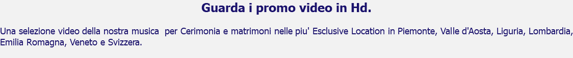 Guarda i promo video in Hd. Una selezione video della nostra musica per Cerimonia e matrimoni nelle piu' Esclusive Location in Piemonte, Valle d'Aosta, Liguria, Lombardia, Emilia Romagna, Veneto e Svizzera.