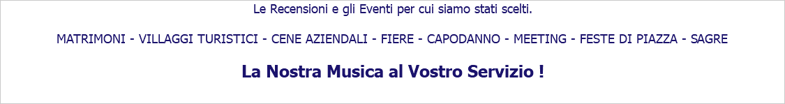 Le Recensioni e gli Eventi per cui siamo stati scelti. MATRIMONI - VILLAGGI TURISTICI - CENE AZIENDALI - FIERE - CAPODANNO - MEETING - FESTE DI PIAZZA - SAGRE La Nostra Musica al Vostro Servizio !