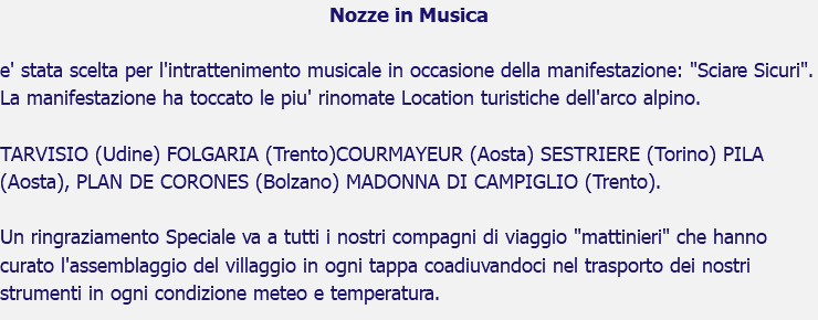 Nozze in Musica e' stata scelta per l'intrattenimento musicale in occasione della manifestazione: "Sciare Sicuri". La manifestazione ha toccato le piu' rinomate Location turistiche dell'arco alpino. TARVISIO (Udine) FOLGARIA (Trento)COURMAYEUR (Aosta) SESTRIERE (Torino) PILA (Aosta), PLAN DE CORONES (Bolzano) MADONNA DI CAMPIGLIO (Trento). Un ringraziamento Speciale va a tutti i nostri compagni di viaggio "mattinieri" che hanno curato l'assemblaggio del villaggio in ogni tappa coadiuvandoci nel trasporto dei nostri strumenti in ogni condizione meteo e temperatura.