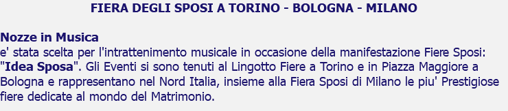 FIERA DEGLI SPOSI A TORINO - BOLOGNA - MILANO Nozze in Musica e' stata scelta per l'intrattenimento musicale in occasione della manifestazione Fiere Sposi: "Idea Sposa". Gli Eventi si sono tenuti al Lingotto Fiere a Torino e in Piazza Maggiore a Bologna e rappresentano nel Nord Italia, insieme alla Fiera Sposi di Milano le piu' Prestigiose fiere dedicate al mondo del Matrimonio.