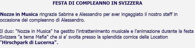 FESTA DI COMPLEANNO IN SVIZZERA Nozze in Musica ringrazia Sabrina e Alessandro per aver ingaggiato il nostro staff in occasione del compleanno di Alessandro. Il duo: "Nozze in Musica" ha gestito l'intrattenimento musicale e l'animazione durante la festa Svizzera "a tema Mafia" che si e' svolta presso la splendida cornice della Location "Hirschpark di Lucerna".