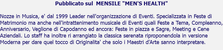 Pubblicato sul MENSILE "MEN'S HEALTH" Nozze in Musica, e' dal 1999 Leader nell'organizzazione di Eventi. Specializzata in Feste di Matrimonio ma anche nell'intrattenimento musicale di Eventi quali Feste a Tema, Compleanno, Anniversario, Veglione di Capodanno ed ancora: Feste in piazza e Sagre, Meeting e Cene Aziendali. Lo staff ha inoltre ri arrangiato la classica serenata riproponendola in versione Moderna per dare quel tocco di Originalita' che solo i Maestri d'Arte sanno interpretare.