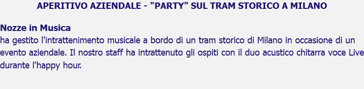 APERITIVO AZIENDALE - "PARTY" SUL TRAM STORICO A MILANO Nozze in Musica ha gestito l'intrattenimento musicale a bordo di un tram storico di Milano in occasione di un evento aziendale. Il nostro staff ha intrattenuto gli ospiti con il duo acustico chitarra voce Live durante l'happy hour. 