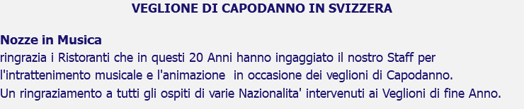 VEGLIONE DI CAPODANNO IN SVIZZERA Nozze in Musica ringrazia i Ristoranti che in questi 20 Anni hanno ingaggiato il nostro Staff per l'intrattenimento musicale e l'animazione in occasione dei veglioni di Capodanno. Un ringraziamento a tutti gli ospiti di varie Nazionalita' intervenuti ai Veglioni di fine Anno.