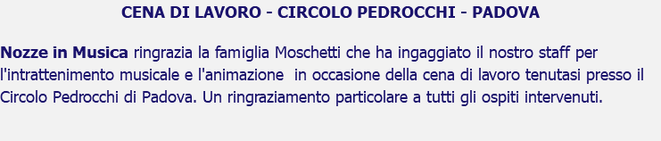 CENA DI LAVORO - CIRCOLO PEDROCCHI - PADOVA Nozze in Musica ringrazia la famiglia Moschetti che ha ingaggiato il nostro staff per l'intrattenimento musicale e l'animazione in occasione della cena di lavoro tenutasi presso il Circolo Pedrocchi di Padova. Un ringraziamento particolare a tutti gli ospiti intervenuti.