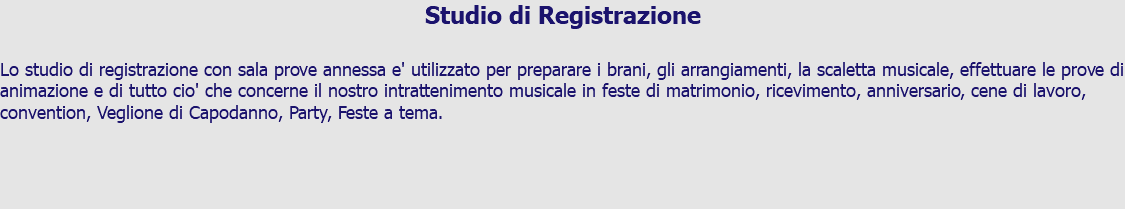 Studio di Registrazione Lo studio di registrazione con sala prove annessa e' utilizzato per preparare i brani, gli arrangiamenti, la scaletta musicale, effettuare le prove di animazione e di tutto cio' che concerne il nostro intrattenimento musicale in feste di matrimonio, ricevimento, anniversario, cene di lavoro, convention, Veglione di Capodanno, Party, Feste a tema.