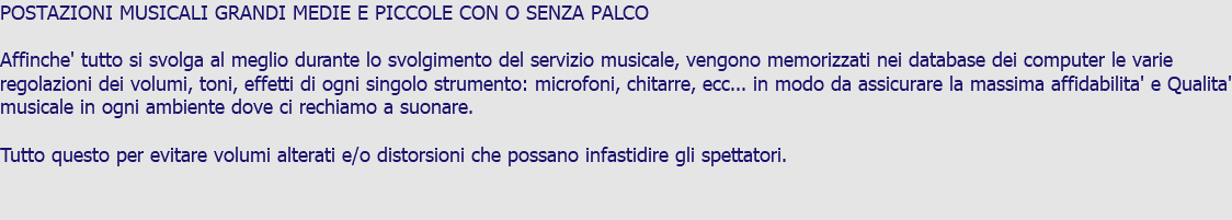 POSTAZIONI MUSICALI GRANDI MEDIE E PICCOLE CON O SENZA PALCO Affinche' tutto si svolga al meglio durante lo svolgimento del servizio musicale, vengono memorizzati nei database dei computer le varie regolazioni dei volumi, toni, effetti di ogni singolo strumento: microfoni, chitarre, ecc... in modo da assicurare la massima affidabilita' e Qualita' musicale in ogni ambiente dove ci rechiamo a suonare. Tutto questo per evitare volumi alterati e/o distorsioni che possano infastidire gli spettatori.