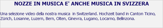 NOZZE IN MUSICA E' ANCHE MUSICA IN SVIZZERA Una selezione video della nostra musica in Switzerland. Hochzeit band in Canton Ticino, Zürich, Losanne, Luzern, Bern, Olten, Ginevra, Lugano, Locarno, Bellinzona.
