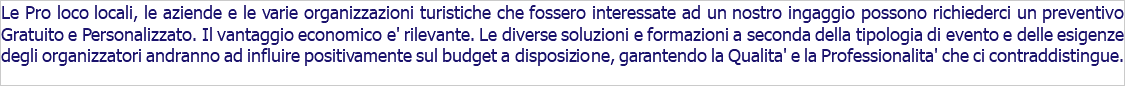 Le Pro loco locali, le aziende e le varie organizzazioni turistiche che fossero interessate ad un nostro ingaggio possono richiederci un preventivo Gratuito e Personalizzato. Il vantaggio economico e' rilevante. Le diverse soluzioni e formazioni a seconda della tipologia di evento e delle esigenze degli organizzatori andranno ad influire positivamente sul budget a disposizione, garantendo la Qualita' e la Professionalita' che ci contraddistingue.