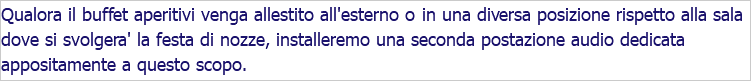 Qualora il buffet aperitivi venga allestito all'esterno o in una diversa posizione rispetto alla sala dove si svolgera' la festa di nozze, installeremo una seconda postazione audio dedicata appositamente a questo scopo.