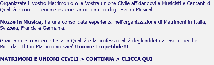 Organizzate il vostro Matrimonio o la Vostra unione Civile affidandovi a Musicisti e Cantanti di Qualità e con pluriennale esperienza nel campo degli Eventi Musicali. Nozze in Musica, ha una consolidata esperienza nell'organizzazione di Matrimoni in Italia, Svizzera, Francia e Germania. Guarda questo video e testa la Qualità e la professionalità degli addetti ai lavori, perche', Ricorda : Il tuo Matrimonio sara' Unico e Irripetibile!!! MATRIMONI E UNIONI CIVILI > CONTINUA > CLICCA QUI