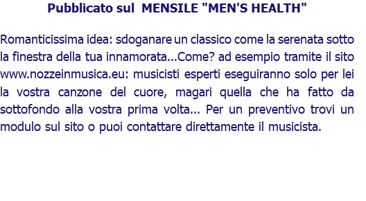 Pubblicato sul MENSILE "MEN'S HEALTH" Romanticissima idea: sdoganare un classico come la serenata sotto la finestra della tua innamorata...Come? ad esempio tramite il sito www.nozzeinmusica.eu: musicisti esperti eseguiranno solo per lei la vostra canzone del cuore, magari quella che ha fatto da sottofondo alla vostra prima volta... Per un preventivo trovi un modulo sul sito o puoi contattare direttamente il musicista.