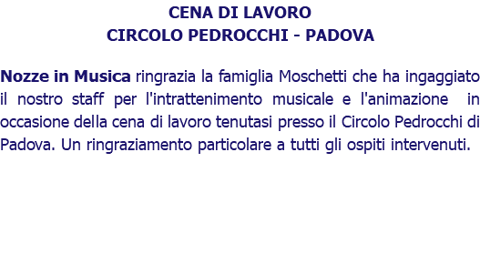 CENA DI LAVORO CIRCOLO PEDROCCHI - PADOVA Nozze in Musica ringrazia la famiglia Moschetti che ha ingaggiato il nostro staff per l'intrattenimento musicale e l'animazione in occasione della cena di lavoro tenutasi presso il Circolo Pedrocchi di Padova. Un ringraziamento particolare a tutti gli ospiti intervenuti. 