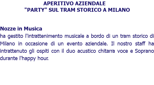 APERITIVO AZIENDALE "PARTY" SUL TRAM STORICO A MILANO Nozze in Musica ha gestito l'intrattenimento musicale a bordo di un tram storico di Milano in occasione di un evento aziendale. Il nostro staff ha intrattenuto gli ospiti con il duo acustico chitarra voce e Soprano durante l'happy hour. 