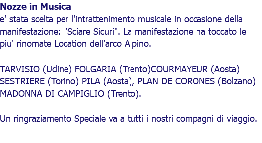 Nozze in Musica e' stata scelta per l'intrattenimento musicale in occasione della manifestazione: "Sciare Sicuri". La manifestazione ha toccato le piu' rinomate Location dell'arco Alpino. TARVISIO (Udine) FOLGARIA (Trento)COURMAYEUR (Aosta) SESTRIERE (Torino) PILA (Aosta), PLAN DE CORONES (Bolzano) MADONNA DI CAMPIGLIO (Trento). Un ringraziamento Speciale va a tutti i nostri compagni di viaggio.