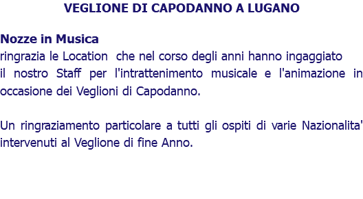 VEGLIONE DI CAPODANNO A LUGANO Nozze in Musica ringrazia le Location che nel corso degli anni hanno ingaggiato il nostro Staff per l'intrattenimento musicale e l'animazione in occasione dei Veglioni di Capodanno. Un ringraziamento particolare a tutti gli ospiti di varie Nazionalita' intervenuti al Veglione di fine Anno.