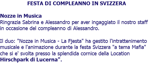 FESTA DI COMPLEANNO IN SVIZZERA Nozze in Musica Ringrazia Sabrina e Alessandro per aver ingaggiato il nostro staff in occasione del compleanno di Alessandro. Il duo: "Nozze in Musica - La Fjesta" ha gestito l'intrattenimento musicale e l'animazione durante la festa Svizzera "a tema Mafia" che si e' svolta presso la splendida cornice della Location Hirschpark di Lucerna". 