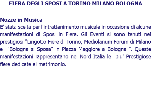 FIERA DEGLI SPOSI A TORINO MILANO BOLOGNA Nozze in Musica E' stata scelta per l'intrattenimento musicale in occasione di alcune manifestazioni di Sposi in Fiera. Gli Eventi si sono tenuti nei prestigiosi "Lingotto Fiere di Torino, Mediolanum Forum di Milano e "Bologna si Sposa" in Piazza Maggiore a Bologna ". Queste manifestazioni rappresentano nel Nord Italia le piu' Prestigiose fiere dedicate al matrimonio. 