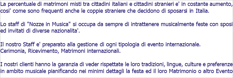 La percentuale di matrimoni misti tra cittadini italiani e cittadini stranieri e' in costante aumento, cosi' come sono frequenti anche le coppie straniere che decidono di sposarsi in Italia. Lo staff di "Nozze in Musica" si occupa da sempre di intrattenere musicalmente feste con sposi ed invitati di diverse nazionalita'. Il nostro Staff e' preparato alla gestione di ogni tipologia di evento internazionale. Cerimonia, Ricevimento, Matrimoni internazionali. I nostri clienti hanno la garanzia di veder rispettate le loro tradizioni, lingue, culture e preferenze in ambito musicale pianificando nei minimi dettagli la festa ed il loro Matrimonio o altro Evento