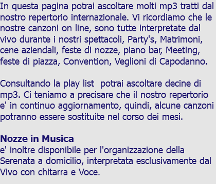 In questa pagina potrai ascoltare molti mp3 tratti dal nostro repertorio internazionale. Vi ricordiamo che le nostre canzoni on line, sono tutte interpretate dal vivo durante i nostri spettacoli, Party's, Matrimoni, cene aziendali, feste di nozze, piano bar, Meeting, feste di piazza, Convention, Veglioni di Capodanno. Consultando la play list potrai ascoltare decine di mp3. Ci teniamo a precisare che il nostro repertorio e' in continuo aggiornamento, quindi, alcune canzoni potranno essere sostituite nel corso dei mesi. Nozze in Musica e' inoltre disponibile per l'organizzazione della Serenata a domicilio, interpretata esclusivamente dal Vivo con chitarra e Voce.