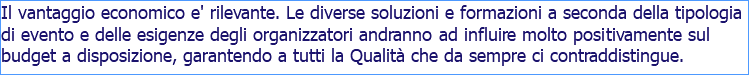 Il vantaggio economico e' rilevante. Le diverse soluzioni e formazioni a seconda della tipologia di evento e delle esigenze degli organizzatori andranno ad influire molto positivamente sul budget a disposizione, garantendo a tutti la Qualità che da sempre ci contraddistingue.