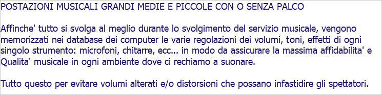 POSTAZIONI MUSICALI GRANDI MEDIE E PICCOLE CON O SENZA PALCO Affinche' tutto si svolga al meglio durante lo svolgimento del servizio musicale, vengono memorizzati nei database dei computer le varie regolazioni dei volumi, toni, effetti di ogni singolo strumento: microfoni, chitarre, ecc... in modo da assicurare la massima affidabilita' e Qualita' musicale in ogni ambiente dove ci rechiamo a suonare. Tutto questo per evitare volumi alterati e/o distorsioni che possano infastidire gli spettatori.