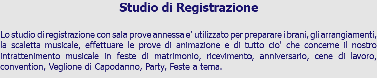 Studio di Registrazione Lo studio di registrazione con sala prove annessa e' utilizzato per preparare i brani, gli arrangiamenti, la scaletta musicale, effettuare le prove di animazione e di tutto cio' che concerne il nostro intrattenimento musicale in feste di matrimonio, ricevimento, anniversario, cene di lavoro, convention, Veglione di Capodanno, Party, Feste a tema.