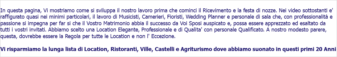  In questa pagina, Vi mostriamo come si sviluppa il nostro lavoro prima che cominci il Ricevimento e la festa di nozze. Nei video sottostanti e' raffigurato quasi nei minimi particolari, il lavoro di Musicisti, Camerieri, Fioristi, Wedding Planner e personale di sala che, con professionalità e passione si impegna per far si che il Vostro Matrimonio abbia il successo da Voi Sposi auspicato e, possa essere apprezzato ed esaltato da tutti i vostri invitati. Abbiamo scelto una Location Elegante, Professionale e di Qualita' con personale Qualificato. A nostro modesto parere, questa, dovrebbe essere la Regola per tutte le Location e non l' Eccezione. Vi risparmiamo la lunga lista di Location, Ristoranti, Ville, Castelli e Agriturismo dove abbiamo suonato in questi primi 20 Anni