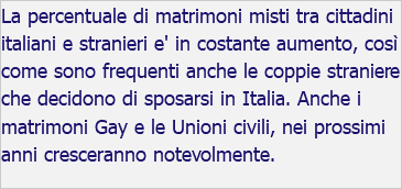 La percentuale di matrimoni misti tra cittadini italiani e stranieri e' in costante aumento, così come sono frequenti anche le coppie straniere che decidono di sposarsi in Italia. Anche i matrimoni Gay e le Unioni civili, nei prossimi anni cresceranno notevolmente.