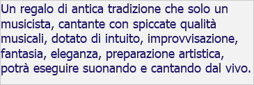 Un regalo di antica tradizione che solo un musicista, cantante con spiccate qualità musicali, dotato di intuito, improvvisazione, fantasia, eleganza, preparazione artistica, potrà eseguire suonando e cantando dal vivo.