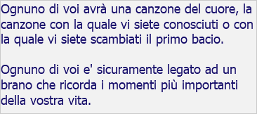 Ognuno di voi avrà una canzone del cuore, la canzone con la quale vi siete conosciuti o con la quale vi siete scambiati il primo bacio. Ognuno di voi e' sicuramente legato ad un brano che ricorda i momenti più importanti della vostra vita.