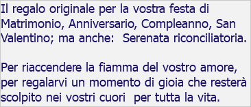 Il regalo originale per la vostra festa di Matrimonio, Anniversario, Compleanno, San Valentino; ma anche: Serenata riconciliatoria. Per riaccendere la fiamma del vostro amore, per regalarvi un momento di gioia che resterà scolpito nei vostri cuori per tutta la vita.