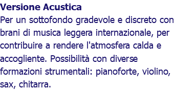 Versione Acustica Per un sottofondo gradevole e discreto con brani di musica leggera internazionale, per contribuire a rendere l'atmosfera calda e accogliente. Possibilità con diverse formazioni strumentali: pianoforte, violino, sax, chitarra.