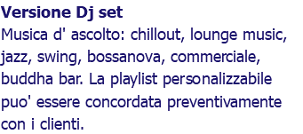 Versione Dj set Musica d' ascolto: chillout, lounge music, jazz, swing, bossanova, commerciale, buddha bar. La playlist personalizzabile puo' essere concordata preventivamente con i clienti.