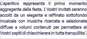 L'aperitivo rappresenta il primo momento aggregante della festa. I Vostri invitati saranno accolti da un elegante e raffinato sottofondo musicale con musiche ricercate e selezionate diffuse a volumi contenuti per permettere ai Vostri ospiti di chiacchierare in tutta tranquillita'.