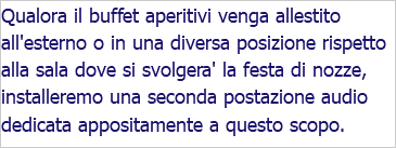 Qualora il buffet aperitivi venga allestito all'esterno o in una diversa posizione rispetto alla sala dove si svolgera' la festa di nozze, installeremo una seconda postazione audio dedicata appositamente a questo scopo. 