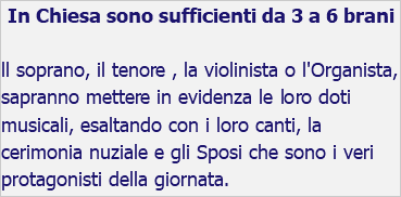 In Chiesa sono sufficienti da 3 a 6 brani ll soprano, il tenore , la violinista o l'Organista, sapranno mettere in evidenza le loro doti musicali, esaltando con i loro canti, la cerimonia nuziale e gli Sposi che sono i veri protagonisti della giornata.