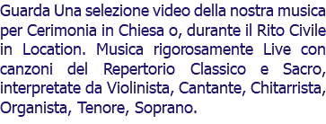 Guarda Una selezione video della nostra musica per Cerimonia in Chiesa o, durante il Rito Civile in Location. Musica rigorosamente Live con canzoni del Repertorio Classico e Sacro, interpretate da Violinista, Cantante, Chitarrista, Organista, Tenore, Soprano.