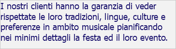 I nostri clienti hanno la garanzia di veder rispettate le loro tradizioni, lingue, culture e preferenze in ambito musicale pianificando nei minimi dettagli la festa ed il loro evento.