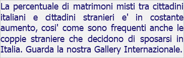 La percentuale di matrimoni misti tra cittadini italiani e cittadini stranieri e' in costante aumento, cosi' come sono frequenti anche le coppie straniere che decidono di sposarsi in Italia. Guarda la nostra Gallery Internazionale.