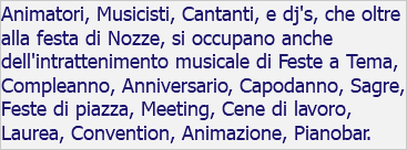 Animatori, Musicisti, Cantanti, e dj's, che oltre alla festa di Nozze, si occupano anche dell'intrattenimento musicale di Feste a Tema, Compleanno, Anniversario, Capodanno, Sagre, Feste di piazza, Meeting, Cene di lavoro, Laurea, Convention, Animazione, Pianobar.