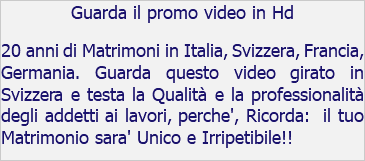 Guarda il promo video in Hd 20 anni di Matrimoni in Italia, Svizzera, Francia, Germania. Guarda questo video girato in Svizzera e testa la Qualità e la professionalità degli addetti ai lavori, perche', Ricorda: il tuo Matrimonio sara' Unico e Irripetibile!!