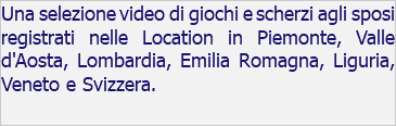 Una selezione video di giochi e scherzi agli sposi registrati nelle Location in Piemonte, Valle d'Aosta, Lombardia, Emilia Romagna, Liguria, Veneto e Svizzera. 