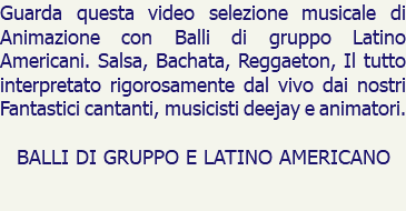 Guarda questa video selezione musicale di Animazione con Balli di gruppo Latino Americani. Salsa, Bachata, Reggaeton, Il tutto interpretato rigorosamente dal vivo dai nostri Fantastici cantanti, musicisti deejay e animatori. BALLI DI GRUPPO E LATINO AMERICANO