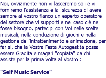 Noi, ovviamente non vi lasceremo soli e vi forniremo l'assistenza e la sicurezza di avere sempre al vostro fianco un esperto operatore del settore che vi supporti e nel caso c'è ne fosse bisogno, partecipi con Voi nelle scelte musicali, nella conduzione di giochi e nella gestione dell'intrattenimento e animazione, per far si, che la Vostra Festa Autogestita possa essere Gradita e magari "copiata" da chi assiste per la prima volta al Vostro : "Self Music Service"