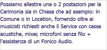 Possiamo allestire una o 2 postazioni per la Cerimonia sia in Chiesa che ad esempio: in Comune o in Location, fornendo oltre ai musicisti richiesti anche il Service con casse acustiche, mixer, microfoni senza filo + l'assistenza di un Fonico Audio. 