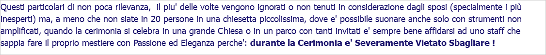 Questi particolari di non poca rilevanza, il piu' delle volte vengono ignorati o non tenuti in considerazione dagli sposi (specialmente i più inesperti) ma, a meno che non siate in 20 persone in una chiesetta piccolissima, dove e' possibile suonare anche solo con strumenti non amplificati, quando la cerimonia si celebra in una grande Chiesa o in un parco con tanti invitati e' sempre bene affidarsi ad uno staff che sappia fare il proprio mestiere con Passione ed Eleganza perche': durante la Cerimonia e' Severamente Vietato Sbagliare !