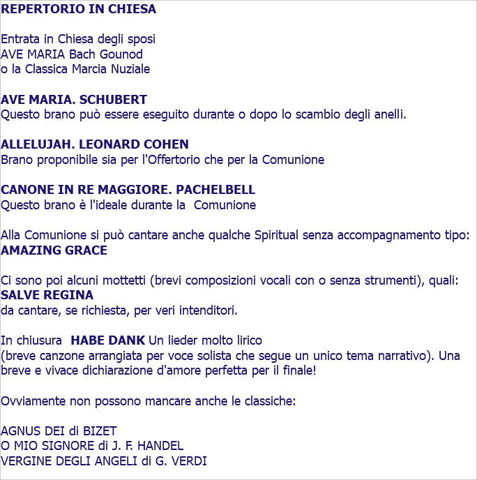 REPERTORIO IN CHIESA Entrata in Chiesa degli sposi AVE MARIA Bach Gounod o la Classica Marcia Nuziale AVE MARIA. SCHUBERT Questo brano può essere eseguito durante o dopo lo scambio degli anelli. ALLELUJAH. LEONARD COHEN Brano proponibile sia per l'Offertorio che per la Comunione CANONE IN RE MAGGIORE. PACHELBELL Questo brano è l'ideale durante la Comunione Alla Comunione si può cantare anche qualche Spiritual senza accompagnamento tipo: AMAZING GRACE Ci sono poi alcuni mottetti (brevi composizioni vocali con o senza strumenti), quali: SALVE REGINA da cantare, se richiesta, per veri intenditori. In chiusura HABE DANK Un lieder molto lirico (breve canzone arrangiata per voce solista che segue un unico tema narrativo). Una breve e vivace dichiarazione d'amore perfetta per il finale! Ovviamente non possono mancare anche le classiche: AGNUS DEI di BIZET O MIO SIGNORE di J. F. HANDEL VERGINE DEGLI ANGELI di G. VERDI