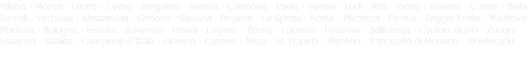 Milano - Monza - Lecco - Como - Bergamo - Brescia - Cremona - Pavia - Varese - Lodi - Asti - Torino - Novara - Cuneo - Biella Vercelli - Verbania - Alessandria - Genova - Savona - Imperia - La Spezia - Aosta - Piacenza - Parma - Reggio Emilia - Mantova Modena - Bologna - Ferrara - Ravenna - Rimini - Lugano - Berna - Lucerna - Locarno - Bellinzona - Canton Ticino - Zurigo Losanna - Basilea - Campione d'Italia - Ginevra - Cannes - Nizza - St.Tropetz - Menton - Principato di Monaco - Montecarlo 